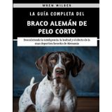 La Guía Completa Del Braco Alemán De Pelo Corto: Descubriendo la inteligencia, la lealtad y el afecto de la raza deportiva favorita de Alemania
