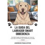La Guida Del Labrador Smart Obbedienza: Una Guida Completa All'addestramento per Crescere un Cane Calmo e ben Educato, dai Comandi di base alle Abilità Avanzate