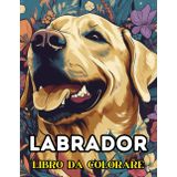 LABRADOR - LIBRO DA COLORARE: Album da Colorare per Adulti e Adolescenti con Oltre 50 Disegni di Stupendi Labrador All'Aria Aperta, Libro Passatempo per Adulti, Disegni da Colorare per Adulti