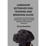 LABRADOR RETRIEVER DOG TRAINING AND BREEDING GUIDE: A Comprehensive Guide to Raising Responsible, Happy And Healthy Labradors From Puppy to Perfection