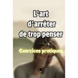 L'art d'arrêter de trop penser, Exercices pratiques: Un Guide Pratique pour Comprendre Votre Mental et Retrouver la Sérénité au Quotidien