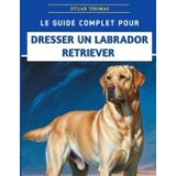 Le Guide Complet Pour Dresser Un Labrador Retriever: Techniques étape par étape pour élever un compagnon bien élevé et heureux