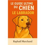 Le Guide Ultime du Chien: Le Labrador: Guide complet du Labrador Retriever : Éducation, Santé, Comportement, Alimentation, Dressage et Soins pour un chien heureux et équilibré