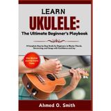 Learn Ukulele: The Ultimate Beginner's Playbook: A Complete Step by Step Guide for Beginners to Master Chords, Strumming, and Songs with Confidence and Joy