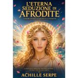 L’Eterna Seduzione di Afrodite: L’Amore Divino, il Fascino e la Passione: La Dea della Bellezza tra Miti, Misteri, Storia e Mitologia Greca