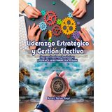 Liderazgo Estratégico y Gestión Efectiva.: Claves para transformar organizaciones y potenciar el talento humano en la era digital