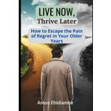 Live Now, Thrive Later: How to Escape the Pain of Regret in Your Older Years