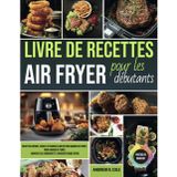 Livre de recettes Air Fryer pour les débutants: Recettes rapides, faciles et croustillantes pour gagner du temps, manger plus sainement et savourer chaque repas