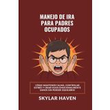 Manejo de ira para padres ocupados: Cómo mantener calma, controlar estrés y criar hijos emocionalmente sanos sin perder equilibrio