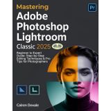 Mastering Adobe Photoshop Lightroom Classic 2025: Beginner To Expert Guide: Step-By-Step Editing Techniques & Pro Tips For Photographers