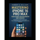 Mastering iPhone 16 Pro Max User Guide for Beginners and Seniors: A Comprehensive Manual with Expert Tips, Setup Guidance, and Troubleshooting Solutions (Ai and gadget review update, Band 1)