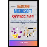 MASTERING MICROSOFT OFFICE 365: Boost Productivity, Collaborate, Create, and Communicate Smarter with MS Cloud-Based Tools