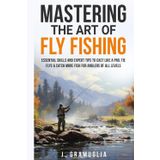 Mastering the Art of Fly Fishing: Essential Skills and Expert Tips to Cast Like a Pro, Tie Flys, & Catch More Fish For Anglers of All Levels
