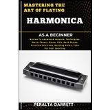 MASTERING THE ART OF PLAYING HARMONICA AS A BEGINNER: Novice To Advanced Lessons, Techniques, Music Theory, Blues, Folk, Rock Styles, Practice Exercises, Bending Notes, Tabs For Fast Learning