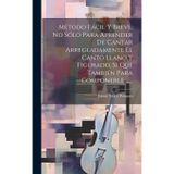 Metodo Fácil Y Breve, No Sólo Para Aprender De Cantar Arregladamente El Canto Llano Y Figurado, Si Que También Para Componerle ......