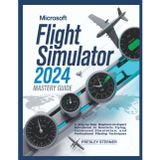 Microsoft Flight Simulator 2024 Mastery Guide (Colored): A Step-by-Step Beginner-to-Expert Handbook to Realistic Flying, Advanced Simulation, and Professional Piloting Techniques