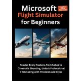 Microsoft Flight Simulator for Beginners: Your Step-by-Step Guide to Mastering Flight Controls, Navigating Real-World Skies, and Enjoying the Ultimate Virtual Pilot Experience