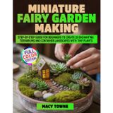 Miniature Fairy Garden Making: Step-by-Step Guide for Beginners to Create 25 Enchanting Terrariums and Container Landscapes with Tiny Plants