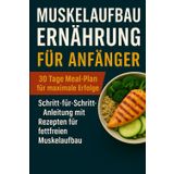 Muskelaufbau-Ernährung für Anfänger: 30 Tage Meal-Plan für maximale Erfolge: Schritt-für-Schritt-Anleitung mit Rezepten für fettfreien Muskelaufb