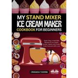 My Stand Mixer Ice Cream Maker Cookbook For Beginners: Super-Easy, Irresistible Recipes Of Ice Cream, Sorbet, Gelato And Frozen Treats Everyone Will Love
