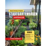 Nachhaltiges Stadtgartenbauen Für Anfänger: Die vollständige Schritt-für-Schritt-Anleitung zum Anbau von frischem Bio-Gemüse zu Hause mit Containern, ... und umweltfreundlichen Garten Methoden