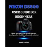 Nikon D5600 User Guide for Beginners: Master your camera craft through illustrated techniques, clear checklists and practical results that last