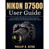 Nikon D7500 User Guide: The Complete Handbook for Mastering Your Camera's Features for Stunning Photos and Videos