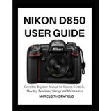 Nikon D850 User Guide: Complete Beginner Manual for Camera controls, Shooting Functions, Storage and Maintenance