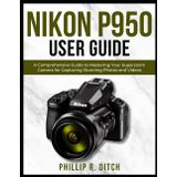 Nikon P950 User Guide: A Comprehensive Guide to Mastering Your Superzoom Camera for Capturing Stunning Photos and Videos