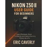 Nikon Z50 II User Guide for Beginners: Learn Effortlessly, Shoot Confidently, and Capture Stunning Photos Like a Pro