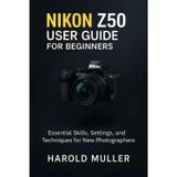 Nikon Z50 User Guide for Beginners: Essential Skills, Settings, and Techniques for New Photographers