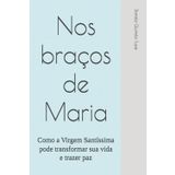 Nos braços de Maria: Como a Virgem Santíssima pode transformar sua vida e trazer paz