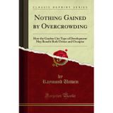 Nothing Gained by Overcrowding (Classic Reprint): How the Garden City Type of Development May Benefit Both Owner and Occupier