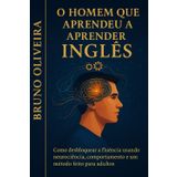 O Homem que Aprendeu a Aprender Inglês: Como desbloquear a fluência usando neurociência, comportamento e um método feito para adultos