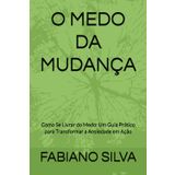 O MEDO DA MUDANÇA: Como Se Livrar do Medo: Um Guia Prático para Transformar a Ansiedade em Ação