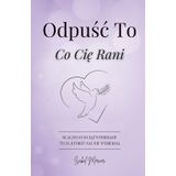 Odpuść To, Co Cię Rani: Dlaczego Wciąż Wybieramy Tych, Którzy Nas Nie Wybierają. Przewodnik Dla Kobiet, Które Chcą Odpuścić Przeszłość, Odzyskać Spokój I Odnaleźć Siłę, By Zacząć Od Nowa