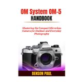 OM System OM-5 Handbook: Mastering the Compact Mirrorless Camera for Outdoor and Everyday Photography
