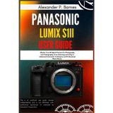 Panasonic LUMIX S1II User Guide: Master Your 6K Hybrid Camera for Photography and Videography, From Unboxing and Setup to Advanced Cinematic Techniques and Professional Photo Shoots