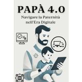 Papà 4.0: Navigare la Paternità nell’Era Digitale: Essere Padre nell’Era Digitale: Connessione, Equilibrio e Crescita