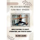 PILATES REFORMER FOR FIRST-TIMER'S: Simple Routines to Sculpt, Strengthen, and Stretch Safely