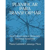 PLANIFICAR PARA TRANSFORMAR: Guía Práctica para el Desarrollo Territorial Sostenible
