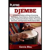 PLAYING DJEMBE: A Practical Guide to African Drumming Techniques, Hand Patterns, Rhythm Mastery, Tuning, Traditional & Modern Styles, Percussion Exercises, and Expressive Performance Skills