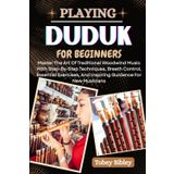 PLAYING DUDUK FOR BEGINNERS: Master The Art Of Traditional Woodwind Music With Step-By-Step Techniques, Breath Control, Essential Exercises, And Inspiring Guidance For New Musicians