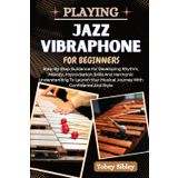 PLAYING JAZZ VIBRAPHONE FOR BEGINNERS: Step-By-Step Guidance For Developing Rhythm, Melody, Improvisation Skills And Harmonic Understanding To Launch Your Musical Journey With Confidence And Style