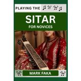 PLAYING THE SITAR FOR NOVICES: Techniques, Tuning, Finger Placement, Bowing, Sound Production, and Essential Music Theory for Beginners to Advanced Players