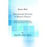 Preliminary Studies in Bridge Design: Being the First of a Series of Small Volumes, Each Complete in Itself, Dealing With the Design of Ordinary Highway Bridges of Moderate Spans (Classic Reprint)