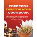 Prepper's Dehydrator Cookbook: 100+ Shelf-Stable Meals and Emergency Food Recipes for Long-Term Survival, Food Storage, and Everyday Simplicity