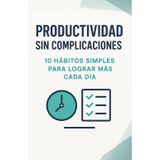 Productividad sin complicaciones. 10 hábitos simples para lograr más cada día: Optimiza tu tiempo y tu energía mientras mantienes el equilibrio personal
