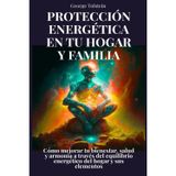 Protección energética en tu hogar y familia: Cómo mejorar tu bienestar, salud y armonía a través del equilibrio energético del hogar y sus elementos
