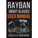 RAYBAN SMART GLASSES USER MANUAL: An Ultimate Guide to Setting Up, Troubleshooting, mastering your Wearable Tech Features and Unlocking Hidden Tips, Pro tricks for Seamless Eyewear Integration